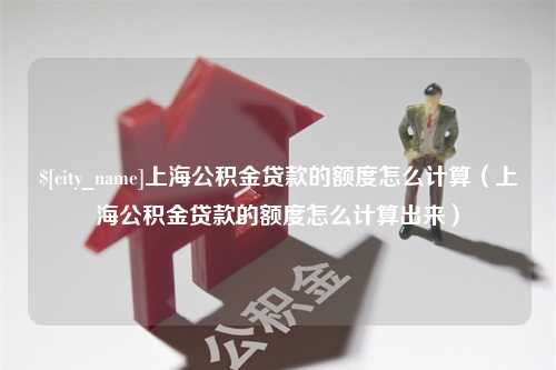 安宁上海公积金贷款的额度怎么计算（上海公积金贷款的额度怎么计算出来）